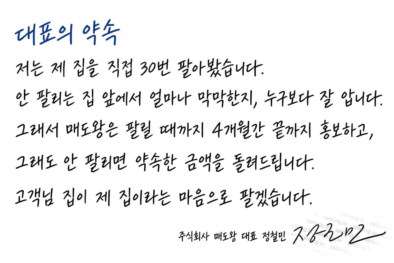 대표의 약속. 저는 제 집을 직접 30번 팔아봤습니다. 안 팔리는 집 앞에서 얼마나 막막한지, 누구보다 잘 압니다. 그래서 매도왕은 팔릴 때까지 4개월간 끝까지 홍보하고, 그래도 안 팔리면 약속한 금액을 돌려드립니다. 고객님 집이 제 집이라는 마음으로 팔겠습니다. 주식회사 매도왕 대표 정철민